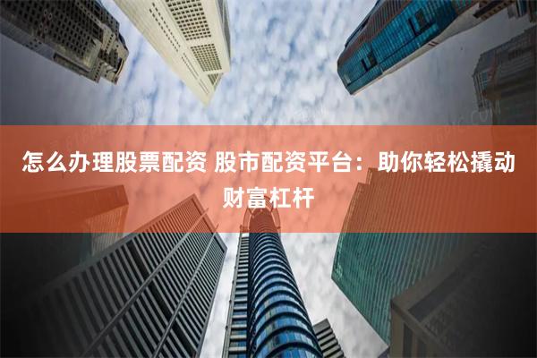 怎么办理股票配资 股市配资平台：助你轻松撬动财富杠杆