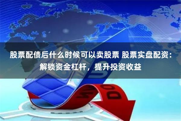 股票配债后什么时候可以卖股票 股票实盘配资：解锁资金杠杆，提升投资收益