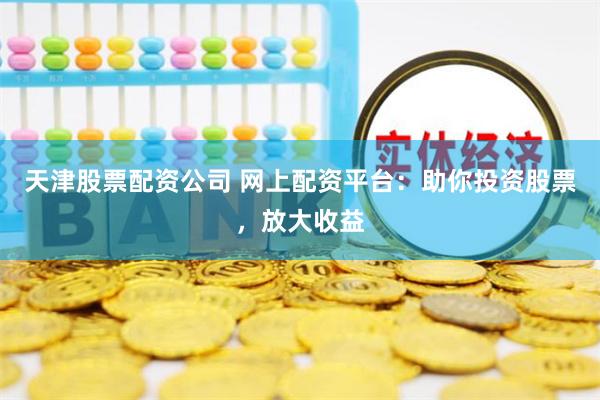 天津股票配资公司 网上配资平台：助你投资股票，放大收益