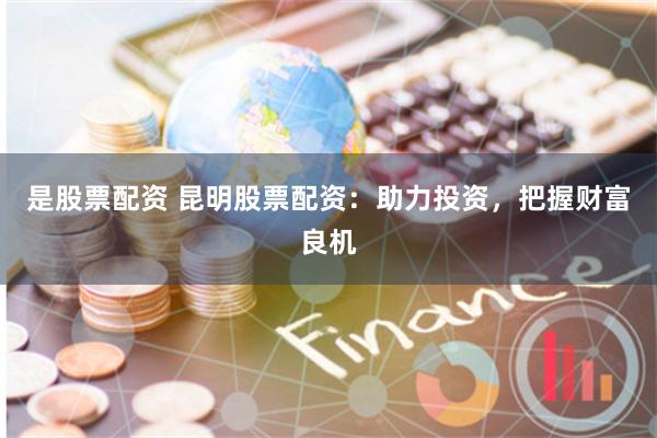是股票配资 昆明股票配资：助力投资，把握财富良机