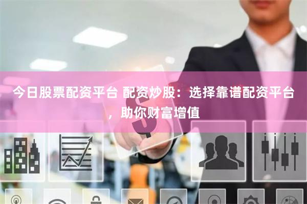 今日股票配资平台 配资炒股：选择靠谱配资平台，助你财富增值