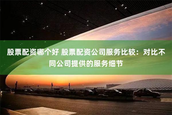 股票配资哪个好 股票配资公司服务比较：对比不同公司提供的服务细节