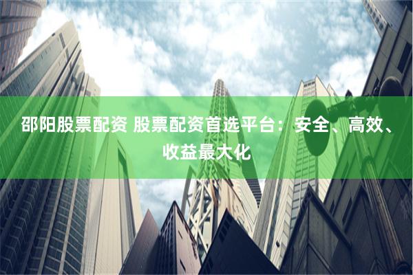 邵阳股票配资 股票配资首选平台：安全、高效、收益最大化