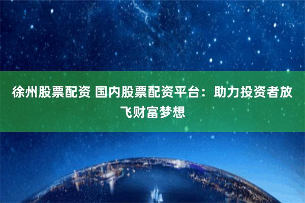 徐州股票配资 国内股票配资平台：助力投资者放飞财富梦想