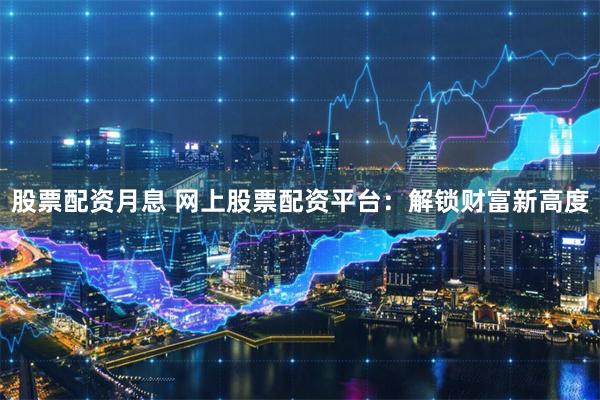 股票配资月息 网上股票配资平台：解锁财富新高度