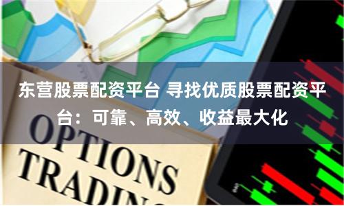 东营股票配资平台 寻找优质股票配资平台：可靠、高效、收益最大化