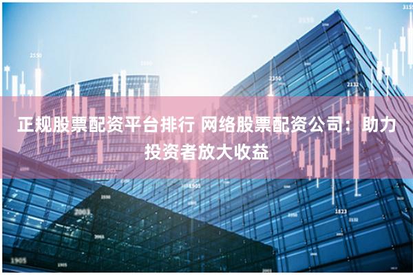 正规股票配资平台排行 网络股票配资公司:助力投资者放大收益