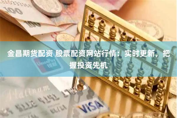 金昌期货配资 股票配资网站行情：实时更新，把握投资先机