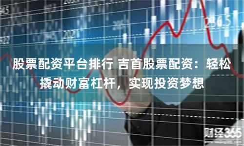 股票配资平台排行 吉首股票配资：轻松撬动财富杠杆，实现投资梦想