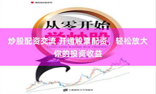 炒股配资交流 开通股票配资，轻松放大你的投资收益
