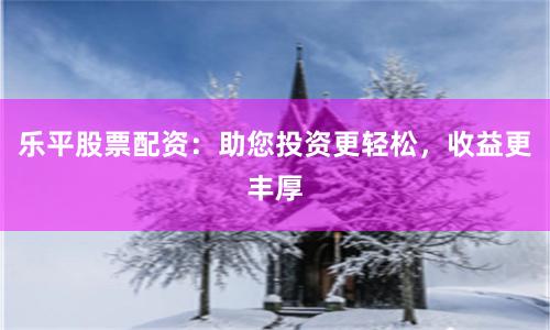 乐平股票配资：助您投资更轻松，收益更丰厚
