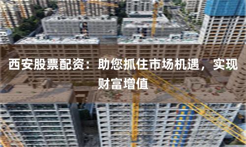 西安股票配资：助您抓住市场机遇，实现财富增值