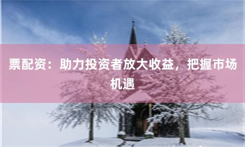 票配资：助力投资者放大收益，把握市场机遇