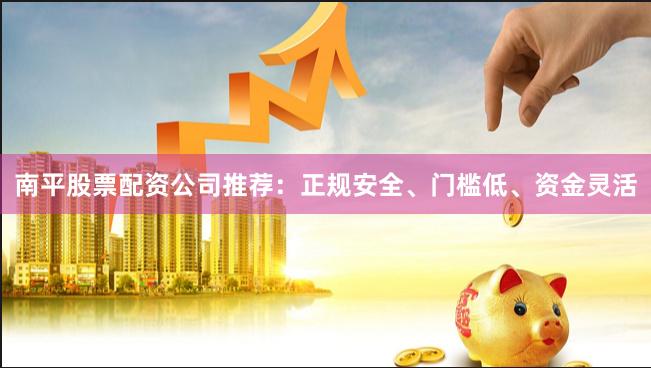 南平股票配资公司推荐：正规安全、门槛低、资金灵活